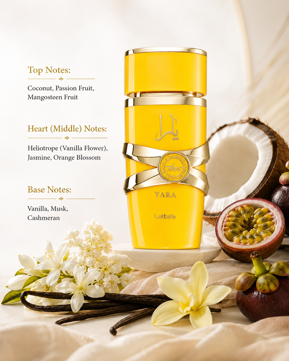 Lattafa Yara (Yellow Edition) displayed with its tropical floral-gourmand composition:
Top: Coconut, Passion Fruit, Mangosteen
Heart: Heliotrope, Jasmine, Orange Blossom
Base: Vanilla, Musk, Cashmeran
A bright and exotic fragrance that opens with juicy tropical fruits and creamy coconut, blossoms into a delicate floral heart of jasmine, orange blossom, and heliotrope, and settles into a soft, comforting base of vanilla, musk, and cashmeran.